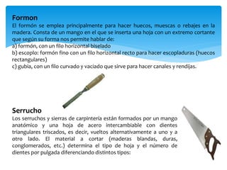 Formon
El formón se emplea principalmente para hacer huecos, muescas o rebajes en la
madera. Consta de un mango en el que se inserta una hoja con un extremo cortante
que según su forma nos permite hablar de:
a) formón, con un filo horizontal biselado
b) escoplo: formón fino con un filo horizontal recto para hacer escopladuras (huecos
rectangulares)
c) gubia, con un filo curvado y vaciado que sirve para hacer canales y rendijas.
Serrucho
Los serruchos y sierras de carpintería están formados por un mango
anatómico y una hoja de acero intercambiable con dientes
triangulares triscados, es decir, vueltos alternativamente a uno y a
otro lado. El material a cortar (maderas blandas, duras,
conglomerados, etc.) determina el tipo de hoja y el número de
dientes por pulgada diferenciando distintos tipos:
 