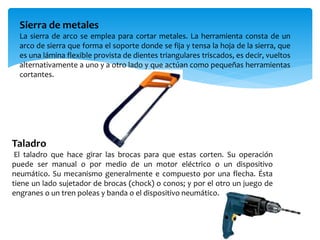 Sierra de metales
La sierra de arco se emplea para cortar metales. La herramienta consta de un
arco de sierra que forma el soporte donde se fija y tensa la hoja de la sierra, que
es una lámina flexible provista de dientes triangulares triscados, es decir, vueltos
alternativamente a uno y a otro lado y que actúan como pequeñas herramientas
cortantes.
Taladro
El taladro que hace girar las brocas para que estas corten. Su operación
puede ser manual o por medio de un motor eléctrico o un dispositivo
neumático. Su mecanismo generalmente e compuesto por una flecha. Ésta
tiene un lado sujetador de brocas (chock) o conos; y por el otro un juego de
engranes o un tren poleas y banda o el dispositivo neumático.
 