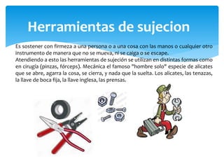 Herramientas de sujecion
Es sostener con firmeza a una persona o a una cosa con las manos o cualquier otro
instrumento de manera que no se mueva, ni se caiga o se escape.
Atendiendo a esto las herramientas de sujeción se utilizan en distintas formas como
en cirugía (pinzas, fórceps). Mecánica el famoso "hombre solo" especie de alicates
que se abre, agarra la cosa, se cierra, y nada que la suelta. Los alicates, las tenazas,
la llave de boca fija, la llave inglesa, las prensas.
 
