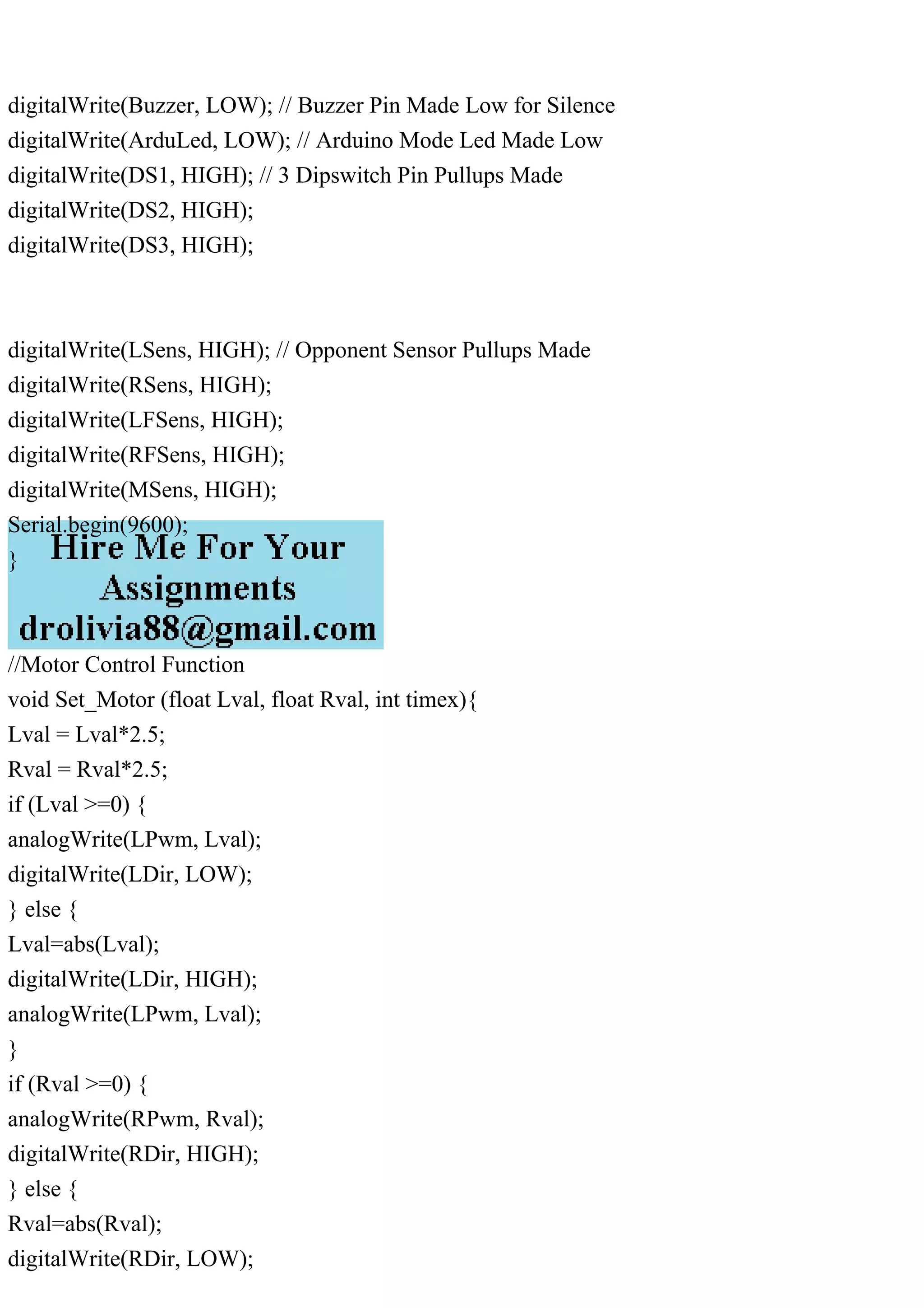 digitalWrite(Buzzer, LOW); // Buzzer Pin Made Low for Silence
digitalWrite(ArduLed, LOW); // Arduino Mode Led Made Low
digitalWrite(DS1, HIGH); // 3 Dipswitch Pin Pullups Made
digitalWrite(DS2, HIGH);
digitalWrite(DS3, HIGH);
digitalWrite(LSens, HIGH); // Opponent Sensor Pullups Made
digitalWrite(RSens, HIGH);
digitalWrite(LFSens, HIGH);
digitalWrite(RFSens, HIGH);
digitalWrite(MSens, HIGH);
Serial.begin(9600);
}
//Motor Control Function
void Set_Motor (float Lval, float Rval, int timex){
Lval = Lval*2.5;
Rval = Rval*2.5;
if (Lval >=0) {
analogWrite(LPwm, Lval);
digitalWrite(LDir, LOW);
} else {
Lval=abs(Lval);
digitalWrite(LDir, HIGH);
analogWrite(LPwm, Lval);
}
if (Rval >=0) {
analogWrite(RPwm, Rval);
digitalWrite(RDir, HIGH);
} else {
Rval=abs(Rval);
digitalWrite(RDir, LOW);
 