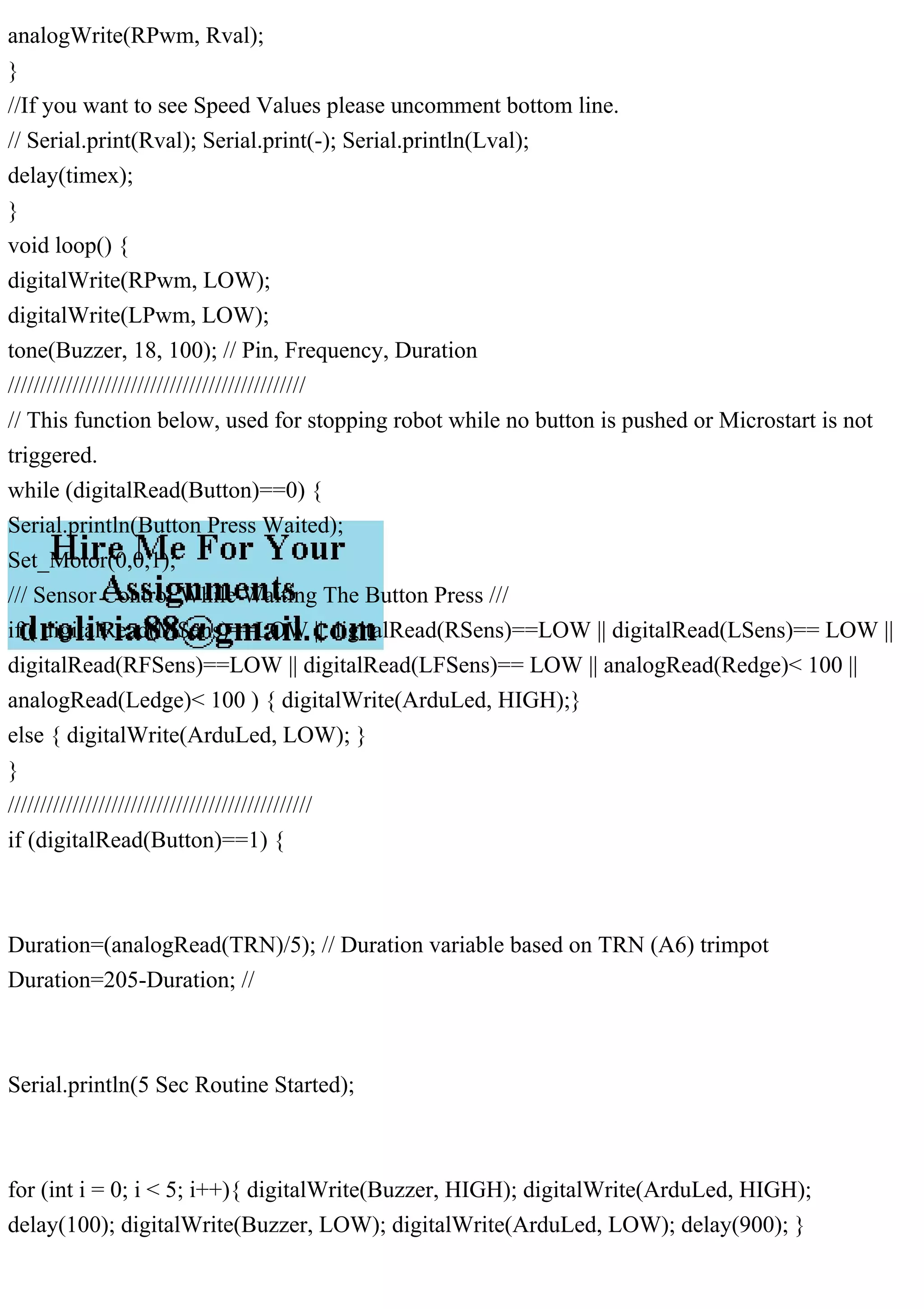 analogWrite(RPwm, Rval);
}
//If you want to see Speed Values please uncomment bottom line.
// Serial.print(Rval); Serial.print(-); Serial.println(Lval);
delay(timex);
}
void loop() {
digitalWrite(RPwm, LOW);
digitalWrite(LPwm, LOW);
tone(Buzzer, 18, 100); // Pin, Frequency, Duration
//////////////////////////////////////////////
// This function below, used for stopping robot while no button is pushed or Microstart is not
triggered.
while (digitalRead(Button)==0) {
Serial.println(Button Press Waited);
Set_Motor(0,0,1);
/// Sensor Control While Waiting The Button Press ///
if ( digitalRead(MSens)==LOW || digitalRead(RSens)==LOW || digitalRead(LSens)== LOW ||
digitalRead(RFSens)==LOW || digitalRead(LFSens)== LOW || analogRead(Redge)< 100 ||
analogRead(Ledge)< 100 ) { digitalWrite(ArduLed, HIGH);}
else { digitalWrite(ArduLed, LOW); }
}
///////////////////////////////////////////////
if (digitalRead(Button)==1) {
Duration=(analogRead(TRN)/5); // Duration variable based on TRN (A6) trimpot
Duration=205-Duration; //
Serial.println(5 Sec Routine Started);
for (int i = 0; i < 5; i++){ digitalWrite(Buzzer, HIGH); digitalWrite(ArduLed, HIGH);
delay(100); digitalWrite(Buzzer, LOW); digitalWrite(ArduLed, LOW); delay(900); }
 