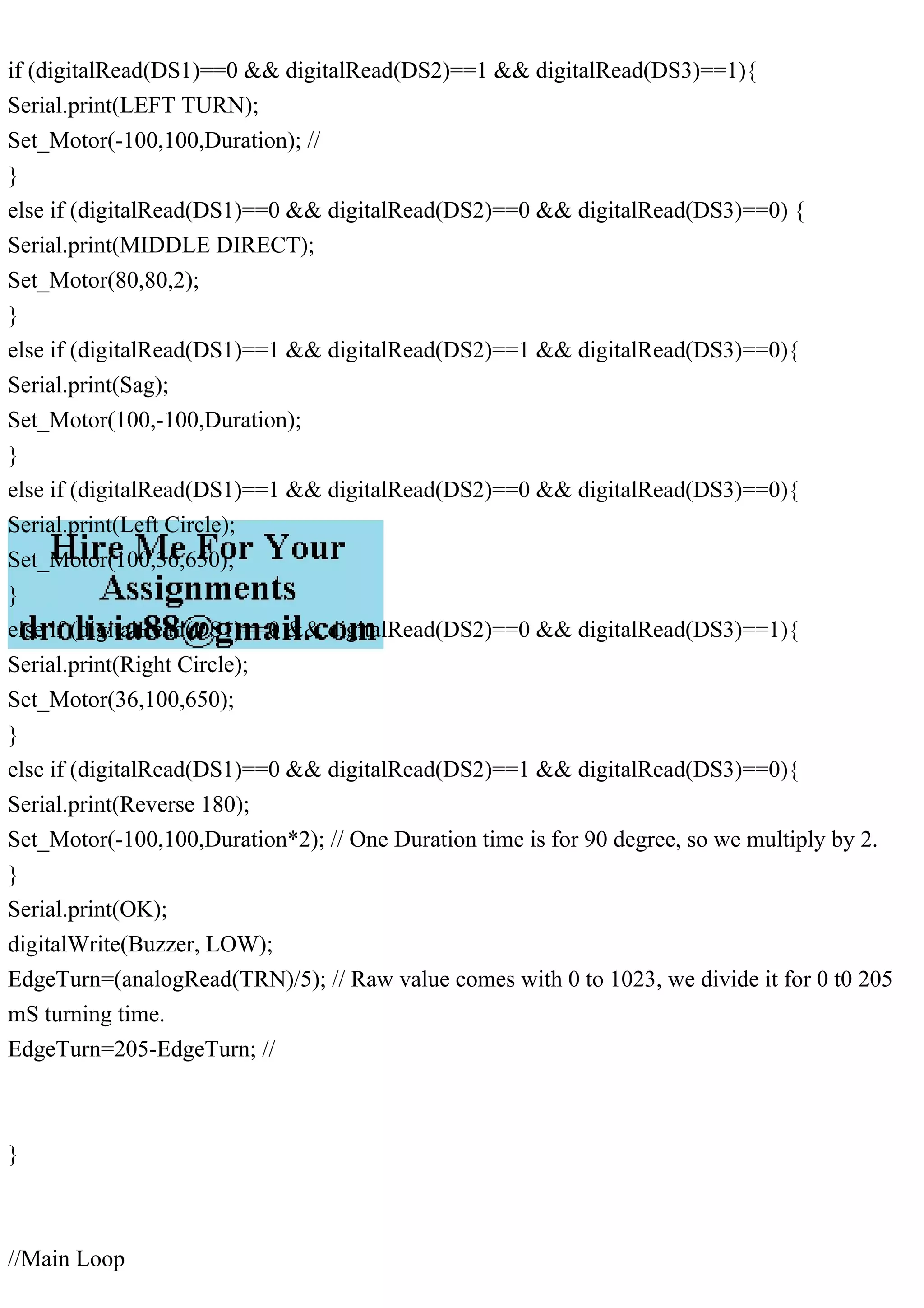 if (digitalRead(DS1)==0 && digitalRead(DS2)==1 && digitalRead(DS3)==1){
Serial.print(LEFT TURN);
Set_Motor(-100,100,Duration); //
}
else if (digitalRead(DS1)==0 && digitalRead(DS2)==0 && digitalRead(DS3)==0) {
Serial.print(MIDDLE DIRECT);
Set_Motor(80,80,2);
}
else if (digitalRead(DS1)==1 && digitalRead(DS2)==1 && digitalRead(DS3)==0){
Serial.print(Sag);
Set_Motor(100,-100,Duration);
}
else if (digitalRead(DS1)==1 && digitalRead(DS2)==0 && digitalRead(DS3)==0){
Serial.print(Left Circle);
Set_Motor(100,36,650);
}
else if (digitalRead(DS1)==0 && digitalRead(DS2)==0 && digitalRead(DS3)==1){
Serial.print(Right Circle);
Set_Motor(36,100,650);
}
else if (digitalRead(DS1)==0 && digitalRead(DS2)==1 && digitalRead(DS3)==0){
Serial.print(Reverse 180);
Set_Motor(-100,100,Duration*2); // One Duration time is for 90 degree, so we multiply by 2.
}
Serial.print(OK);
digitalWrite(Buzzer, LOW);
EdgeTurn=(analogRead(TRN)/5); // Raw value comes with 0 to 1023, we divide it for 0 t0 205
mS turning time.
EdgeTurn=205-EdgeTurn; //
}
//Main Loop
 