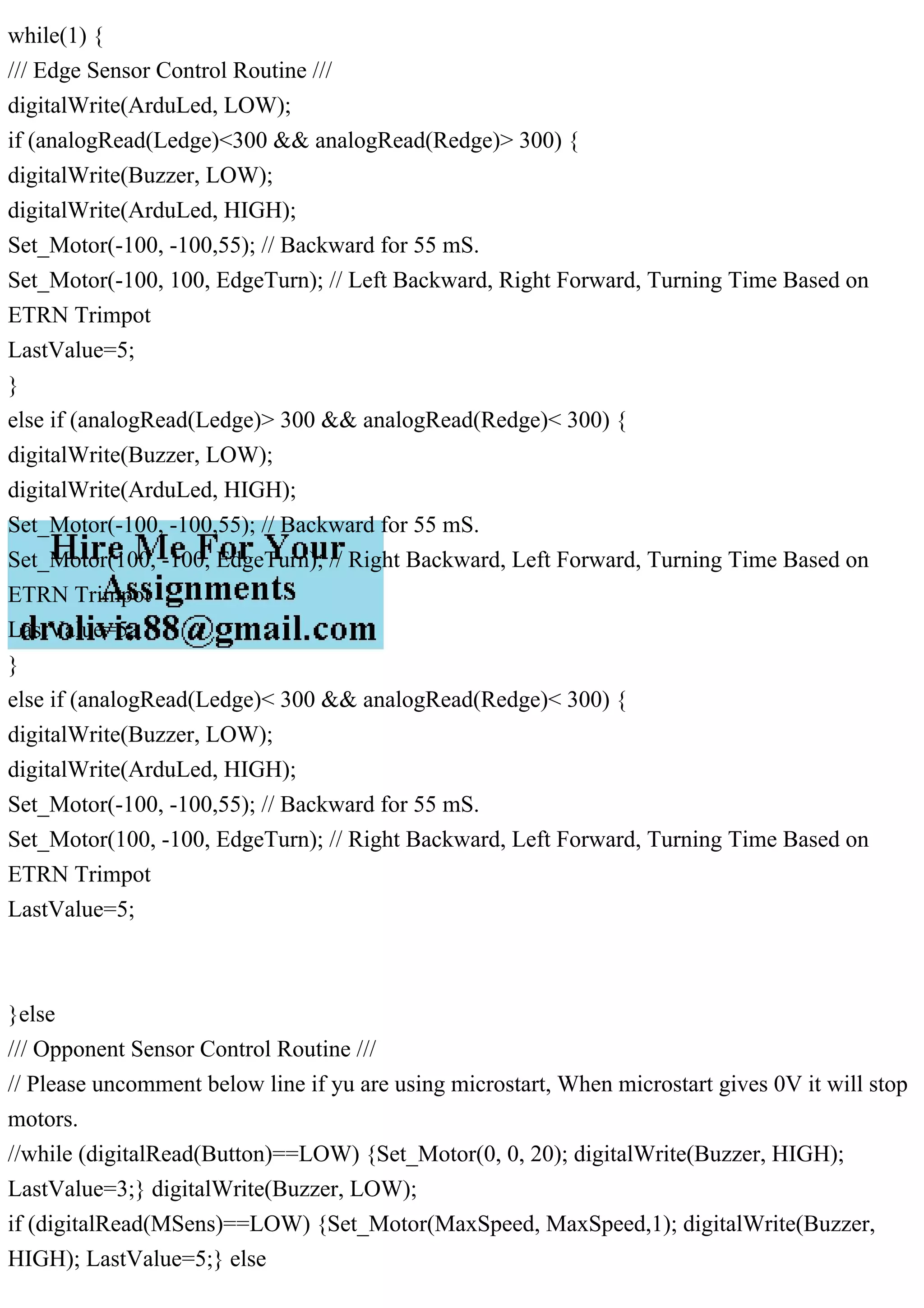 while(1) {
/// Edge Sensor Control Routine ///
digitalWrite(ArduLed, LOW);
if (analogRead(Ledge)<300 && analogRead(Redge)> 300) {
digitalWrite(Buzzer, LOW);
digitalWrite(ArduLed, HIGH);
Set_Motor(-100, -100,55); // Backward for 55 mS.
Set_Motor(-100, 100, EdgeTurn); // Left Backward, Right Forward, Turning Time Based on
ETRN Trimpot
LastValue=5;
}
else if (analogRead(Ledge)> 300 && analogRead(Redge)< 300) {
digitalWrite(Buzzer, LOW);
digitalWrite(ArduLed, HIGH);
Set_Motor(-100, -100,55); // Backward for 55 mS.
Set_Motor(100, -100, EdgeTurn); // Right Backward, Left Forward, Turning Time Based on
ETRN Trimpot
LastValue=5;
}
else if (analogRead(Ledge)< 300 && analogRead(Redge)< 300) {
digitalWrite(Buzzer, LOW);
digitalWrite(ArduLed, HIGH);
Set_Motor(-100, -100,55); // Backward for 55 mS.
Set_Motor(100, -100, EdgeTurn); // Right Backward, Left Forward, Turning Time Based on
ETRN Trimpot
LastValue=5;
}else
/// Opponent Sensor Control Routine ///
// Please uncomment below line if yu are using microstart, When microstart gives 0V it will stop
motors.
//while (digitalRead(Button)==LOW) {Set_Motor(0, 0, 20); digitalWrite(Buzzer, HIGH);
LastValue=3;} digitalWrite(Buzzer, LOW);
if (digitalRead(MSens)==LOW) {Set_Motor(MaxSpeed, MaxSpeed,1); digitalWrite(Buzzer,
HIGH); LastValue=5;} else
 