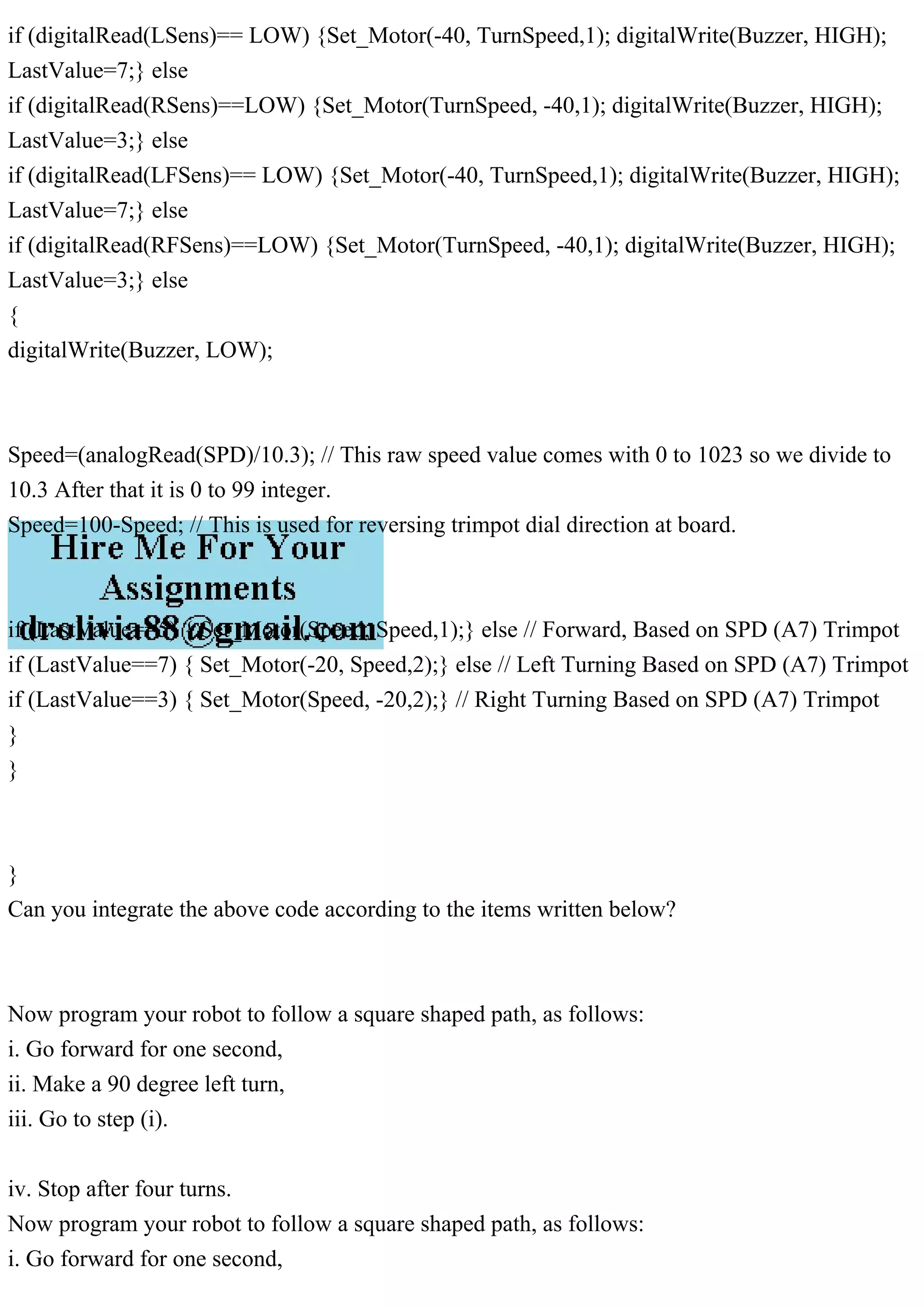 if (digitalRead(LSens)== LOW) {Set_Motor(-40, TurnSpeed,1); digitalWrite(Buzzer, HIGH);
LastValue=7;} else
if (digitalRead(RSens)==LOW) {Set_Motor(TurnSpeed, -40,1); digitalWrite(Buzzer, HIGH);
LastValue=3;} else
if (digitalRead(LFSens)== LOW) {Set_Motor(-40, TurnSpeed,1); digitalWrite(Buzzer, HIGH);
LastValue=7;} else
if (digitalRead(RFSens)==LOW) {Set_Motor(TurnSpeed, -40,1); digitalWrite(Buzzer, HIGH);
LastValue=3;} else
{
digitalWrite(Buzzer, LOW);
Speed=(analogRead(SPD)/10.3); // This raw speed value comes with 0 to 1023 so we divide to
10.3 After that it is 0 to 99 integer.
Speed=100-Speed; // This is used for reversing trimpot dial direction at board.
if (LastValue==5) { Set_Motor(Speed, Speed,1);} else // Forward, Based on SPD (A7) Trimpot
if (LastValue==7) { Set_Motor(-20, Speed,2);} else // Left Turning Based on SPD (A7) Trimpot
if (LastValue==3) { Set_Motor(Speed, -20,2);} // Right Turning Based on SPD (A7) Trimpot
}
}
}
Can you integrate the above code according to the items written below?
Now program your robot to follow a square shaped path, as follows:
i. Go forward for one second,
ii. Make a 90 degree left turn,
iii. Go to step (i).
iv. Stop after four turns.
Now program your robot to follow a square shaped path, as follows:
i. Go forward for one second,
 