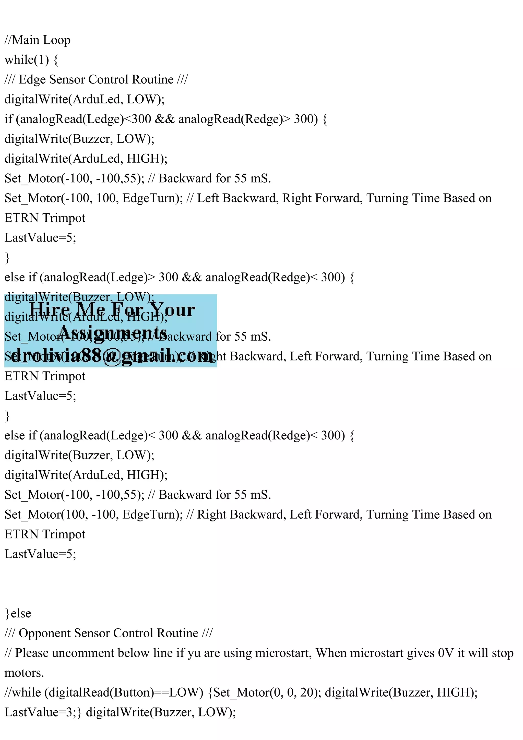 //Main Loop
while(1) {
/// Edge Sensor Control Routine ///
digitalWrite(ArduLed, LOW);
if (analogRead(Ledge)<300 && analogRead(Redge)> 300) {
digitalWrite(Buzzer, LOW);
digitalWrite(ArduLed, HIGH);
Set_Motor(-100, -100,55); // Backward for 55 mS.
Set_Motor(-100, 100, EdgeTurn); // Left Backward, Right Forward, Turning Time Based on
ETRN Trimpot
LastValue=5;
}
else if (analogRead(Ledge)> 300 && analogRead(Redge)< 300) {
digitalWrite(Buzzer, LOW);
digitalWrite(ArduLed, HIGH);
Set_Motor(-100, -100,55); // Backward for 55 mS.
Set_Motor(100, -100, EdgeTurn); // Right Backward, Left Forward, Turning Time Based on
ETRN Trimpot
LastValue=5;
}
else if (analogRead(Ledge)< 300 && analogRead(Redge)< 300) {
digitalWrite(Buzzer, LOW);
digitalWrite(ArduLed, HIGH);
Set_Motor(-100, -100,55); // Backward for 55 mS.
Set_Motor(100, -100, EdgeTurn); // Right Backward, Left Forward, Turning Time Based on
ETRN Trimpot
LastValue=5;
}else
/// Opponent Sensor Control Routine ///
// Please uncomment below line if yu are using microstart, When microstart gives 0V it will stop
motors.
//while (digitalRead(Button)==LOW) {Set_Motor(0, 0, 20); digitalWrite(Buzzer, HIGH);
LastValue=3;} digitalWrite(Buzzer, LOW);
 
