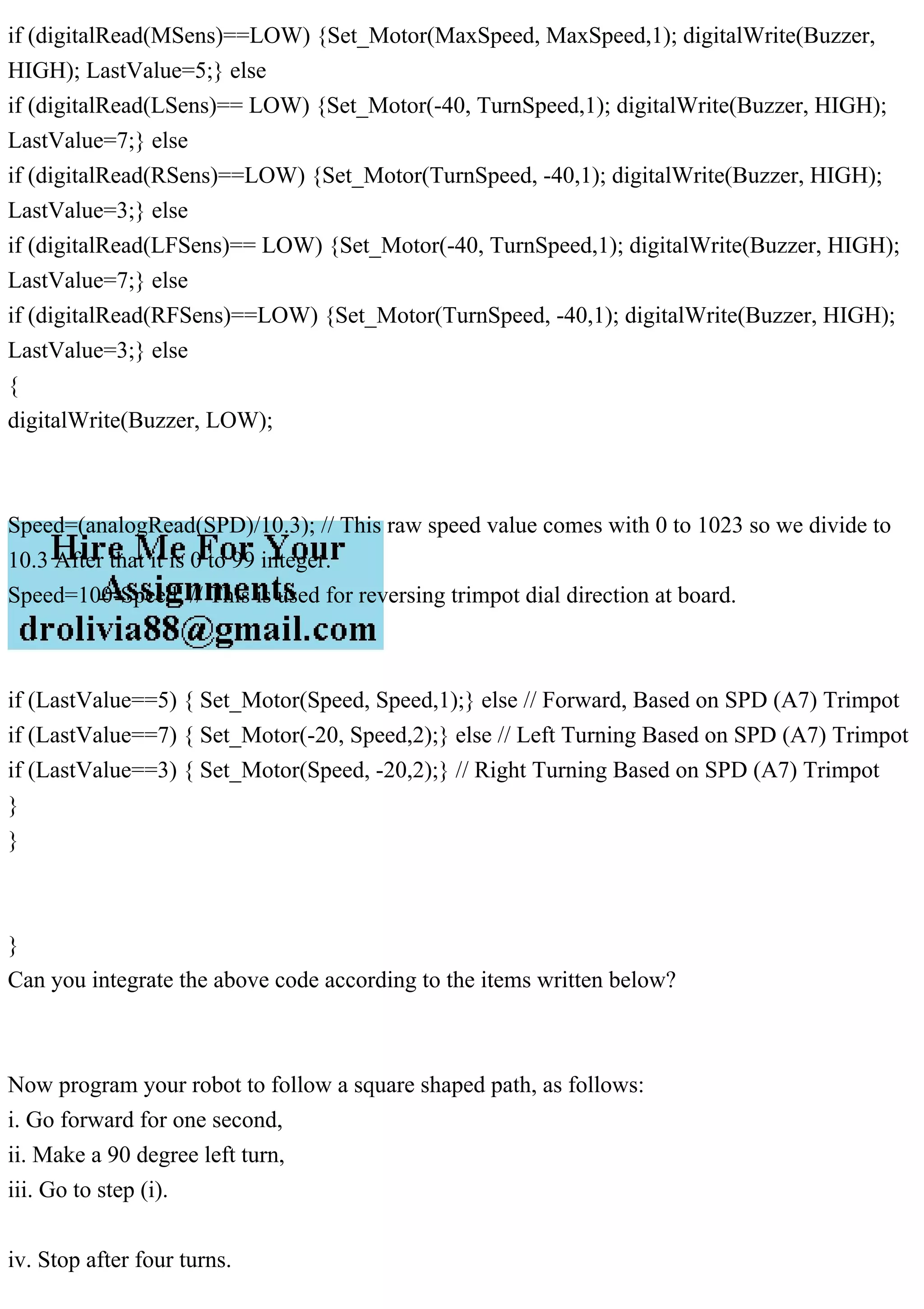 if (digitalRead(MSens)==LOW) {Set_Motor(MaxSpeed, MaxSpeed,1); digitalWrite(Buzzer,
HIGH); LastValue=5;} else
if (digitalRead(LSens)== LOW) {Set_Motor(-40, TurnSpeed,1); digitalWrite(Buzzer, HIGH);
LastValue=7;} else
if (digitalRead(RSens)==LOW) {Set_Motor(TurnSpeed, -40,1); digitalWrite(Buzzer, HIGH);
LastValue=3;} else
if (digitalRead(LFSens)== LOW) {Set_Motor(-40, TurnSpeed,1); digitalWrite(Buzzer, HIGH);
LastValue=7;} else
if (digitalRead(RFSens)==LOW) {Set_Motor(TurnSpeed, -40,1); digitalWrite(Buzzer, HIGH);
LastValue=3;} else
{
digitalWrite(Buzzer, LOW);
Speed=(analogRead(SPD)/10.3); // This raw speed value comes with 0 to 1023 so we divide to
10.3 After that it is 0 to 99 integer.
Speed=100-Speed; // This is used for reversing trimpot dial direction at board.
if (LastValue==5) { Set_Motor(Speed, Speed,1);} else // Forward, Based on SPD (A7) Trimpot
if (LastValue==7) { Set_Motor(-20, Speed,2);} else // Left Turning Based on SPD (A7) Trimpot
if (LastValue==3) { Set_Motor(Speed, -20,2);} // Right Turning Based on SPD (A7) Trimpot
}
}
}
Can you integrate the above code according to the items written below?
Now program your robot to follow a square shaped path, as follows:
i. Go forward for one second,
ii. Make a 90 degree left turn,
iii. Go to step (i).
iv. Stop after four turns.
 