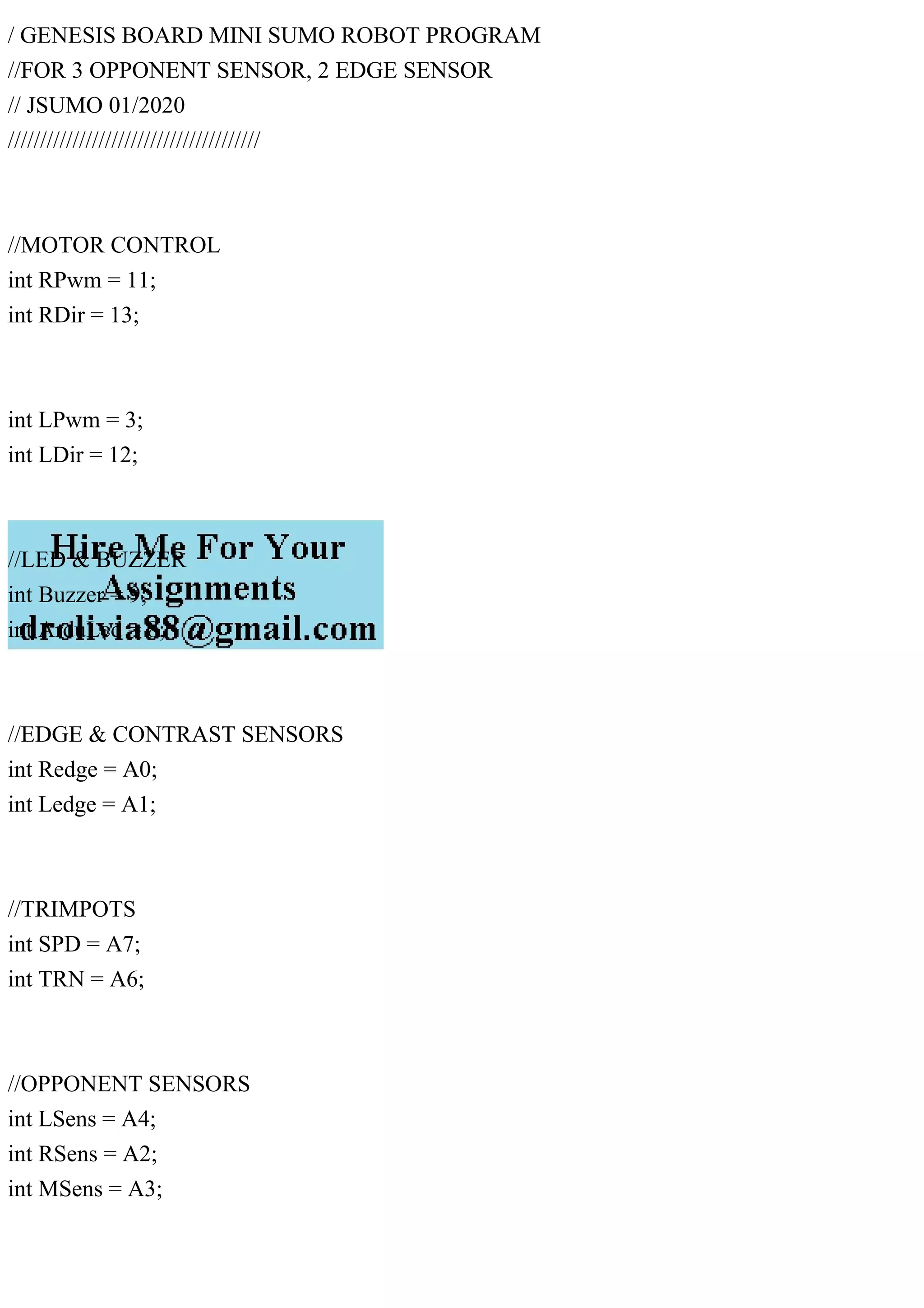 / GENESIS BOARD MINI SUMO ROBOT PROGRAM
//FOR 3 OPPONENT SENSOR, 2 EDGE SENSOR
// JSUMO 01/2020
///////////////////////////////////////
//MOTOR CONTROL
int RPwm = 11;
int RDir = 13;
int LPwm = 3;
int LDir = 12;
//LED & BUZZER
int Buzzer = 9;
int ArduLed = 8;
//EDGE & CONTRAST SENSORS
int Redge = A0;
int Ledge = A1;
//TRIMPOTS
int SPD = A7;
int TRN = A6;
//OPPONENT SENSORS
int LSens = A4;
int RSens = A2;
int MSens = A3;
 