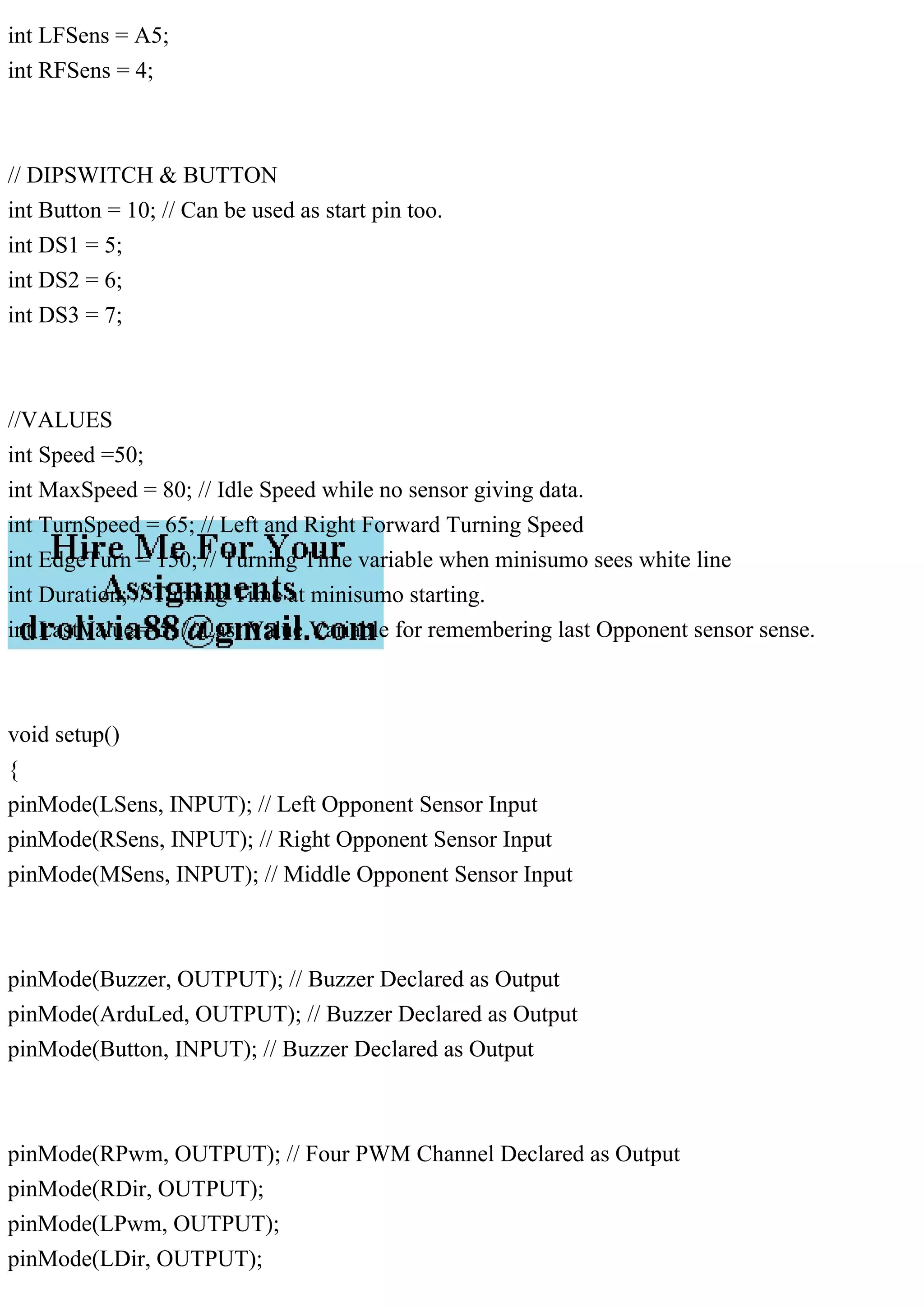 int LFSens = A5;
int RFSens = 4;
// DIPSWITCH & BUTTON
int Button = 10; // Can be used as start pin too.
int DS1 = 5;
int DS2 = 6;
int DS3 = 7;
//VALUES
int Speed =50;
int MaxSpeed = 80; // Idle Speed while no sensor giving data.
int TurnSpeed = 65; // Left and Right Forward Turning Speed
int EdgeTurn = 150; // Turning Time variable when minisumo sees white line
int Duration; // Turning Time at minisumo starting.
int LastValue = 5; // Last Value Variable for remembering last Opponent sensor sense.
void setup()
{
pinMode(LSens, INPUT); // Left Opponent Sensor Input
pinMode(RSens, INPUT); // Right Opponent Sensor Input
pinMode(MSens, INPUT); // Middle Opponent Sensor Input
pinMode(Buzzer, OUTPUT); // Buzzer Declared as Output
pinMode(ArduLed, OUTPUT); // Buzzer Declared as Output
pinMode(Button, INPUT); // Buzzer Declared as Output
pinMode(RPwm, OUTPUT); // Four PWM Channel Declared as Output
pinMode(RDir, OUTPUT);
pinMode(LPwm, OUTPUT);
pinMode(LDir, OUTPUT);
 