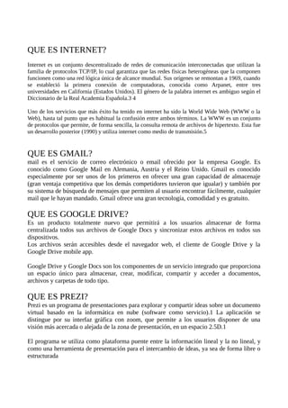 QUE ES INTERNET?
Internet es un conjunto descentralizado de redes de comunicación interconectadas que utilizan la
familia de protocolos TCP/IP, lo cual garantiza que las redes físicas heterogéneas que la componen
funcionen como una red lógica única de alcance mundial. Sus orígenes se remontan a 1969, cuando
se estableció la primera conexión de computadoras, conocida como Arpanet, entre tres
universidades en California (Estados Unidos). El género de la palabra internet es ambiguo según el
Diccionario de la Real Academia Española.3 4
Uno de los servicios que más éxito ha tenido en internet ha sido la World Wide Web (WWW o la
Web), hasta tal punto que es habitual la confusión entre ambos términos. La WWW es un conjunto
de protocolos que permite, de forma sencilla, la consulta remota de archivos de hipertexto. Esta fue
un desarrollo posterior (1990) y utiliza internet como medio de transmisión.5
QUE ES GMAIL?
mail es el servicio de correo electrónico o email ofrecido por la empresa Google. Es
conocido como Google Mail en Alemania, Austria y el Reino Unido. Gmail es conocido
especialmente por ser unos de los primeros en ofrecer una gran capacidad de almacenaje
(gran ventaja competitiva que los demás competidores tuvieron que igualar) y también por
su sistema de búsqueda de mensajes que permiten al usuario encontrar fácilmente, cualquier
mail que le hayan mandado. Gmail ofrece una gran tecnología, comodidad y es gratuito.
QUE ES GOOGLE DRIVE?
Es un producto totalmente nuevo que permitirá a los usuarios almacenar de forma
centralizada todos sus archivos de Google Docs y sincronizar estos archivos en todos sus
dispositivos.
Los archivos serán accesibles desde el navegador web, el cliente de Google Drive y la
Google Drive mobile app.
Google Drive y Google Docs son los componentes de un servicio integrado que proporciona
un espacio único para almacenar, crear, modificar, compartir y acceder a documentos,
archivos y carpetas de todo tipo.
QUE ES PREZI?
Prezi es un programa de presentaciones para explorar y compartir ideas sobre un documento
virtual basado en la informática en nube (software como servicio).1 La aplicación se
distingue por su interfaz gráfica con zoom, que permite a los usuarios disponer de una
visión más acercada o alejada de la zona de presentación, en un espacio 2.5D.1
El programa se utiliza como plataforma puente entre la información lineal y la no lineal, y
como una herramienta de presentación para el intercambio de ideas, ya sea de forma libre o
estructurada
 