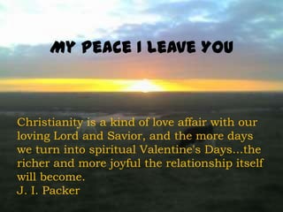 My Peace I Leave You



Christianity is a kind of love affair with our
loving Lord and Savior, and the more days
we turn into spiritual Valentine's Days...the
richer and more joyful the relationship itself
will become.
J. I. Packer
 