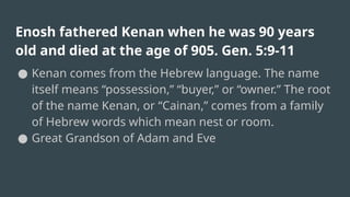 Enosh fathered Kenan when he was 90 years
old and died at the age of 905. Gen. 5:9-11
● Kenan comes from the Hebrew language. The name
itself means “possession,” “buyer,” or “owner.” The root
of the name Kenan, or “Cainan,” comes from a family
of Hebrew words which mean nest or room.
● Great Grandson of Adam and Eve
 