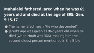 Mahalalel fathered Jared when he was 65
years old and died at the age of 895. Gen.
5:15-17
● The name Jared mean “He who descended”
● Jared's age was given as 962 years old when he
died (when Noah was 366), making him the
second-oldest person mentioned in the Bible
 