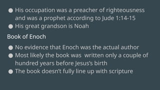 ● His occupation was a preacher of righteousness
and was a prophet according to Jude 1:14-15
● His great grandson is Noah
Book of Enoch
● No evidence that Enoch was the actual author
● Most likely the book was written only a couple of
hundred years before Jesus’s birth
● The book doesn’t fully line up with scripture
 