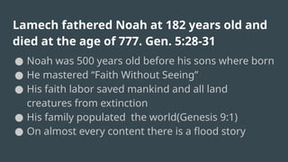 Lamech fathered Noah at 182 years old and
died at the age of 777. Gen. 5:28-31
● Noah was 500 years old before his sons where born
● He mastered “Faith Without Seeing”
● His faith labor saved mankind and all land
creatures from extinction
● His family populated the world(Genesis 9:1)
● On almost every content there is a flood story
 