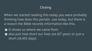 Closing
When we started reading this today you were probably
thinking how does this pertain use today, but there is
a reason the Bible records information like this.
● It shows us where we came from
● also just how short our lives are (67 years or just a
short 24,455 days)
 