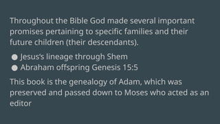 Throughout the Bible God made several important
promises pertaining to specific families and their
future children (their descendants).
● Jesus‘s lineage through Shem
● Abraham offspring Genesis 15:5
This book is the genealogy of Adam, which was
preserved and passed down to Moses who acted as an
editor
 