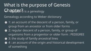 What is the purpose of Genesis
Chapter?
● Chapter 5 is a genealogy
Genealogy according to Weber dictionary
● 1: an account of the descent of a person, family, or
group from an ancestor or from older forms
● 2: regular descent of a person, family, or group of
organisms from a progenitor or older form : PEDIGREE
● 3: the study of family ancestral lines
● 4 : an account of the origin and historical development
of something
 