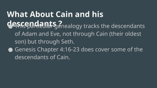 What About Cain and his
descendants ?
● This particular genealogy tracks the descendants
of Adam and Eve, not through Cain (their oldest
son) but through Seth.
● Genesis Chapter 4:16-23 does cover some of the
descendants of Cain.
 