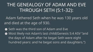 THE GENEALOGY OF ADAM AND EVE
THROUGH SETH (5:1-32):
Adam fathered Seth when he was 130 years old
and died at the age of 930.
● Seth was the third son of Adam and Eve
● Most likely not Adam’s last child(Genesis 5:4 ASV “and
the days of Adam after he begat Seth were eight
hundred years: and he begat sons and daughters.”)
 
