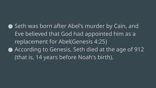 ● Seth was born after Abel's murder by Cain, and
Eve believed that God had appointed him as a
replacement for Abel(Genesis 4:25)
● According to Genesis, Seth died at the age of 912
(that is, 14 years before Noah's birth).
 