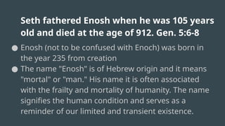 Seth fathered Enosh when he was 105 years
old and died at the age of 912. Gen. 5:6-8
● Enosh (not to be confused with Enoch) was born in
the year 235 from creation
● The name "Enosh" is of Hebrew origin and it means
"mortal" or "man." His name it is often associated
with the frailty and mortality of humanity. The name
signifies the human condition and serves as a
reminder of our limited and transient existence.
 