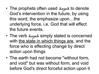 • The prophets often used hayah to denote
  God’s intervention in the future, by using
  this word, the emphasize upon…the
  underlying force, i.e. God that will effect
  the future events.
• The verb hayah simply stated is concerned
  with the state in which things are, and the
  force who is effecting change by direct
  action upon things
• The earth had not become "without form,
  and void" but was without form, and void
  before God's direct forceful action upon it
 