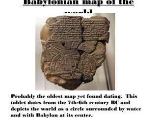 Babylonian map of the
           world




Probably the oldest map yet found dating. This
tablet dates from the 7th-6th century BC and
depicts the world as a circle surrounded by water
and with Babylon at its center.
 