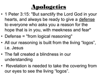 Apologetics
• 1 Peter 3:15: "But sanctify the Lord God in your
  hearts, and always be ready to give a defense
  to everyone who asks you a reason for the
  hope that is in you, with meekness and fear"
• Defense = "from logical reasoning"
• All our reasoning is built from the living “logos”,
  i.e. Jesus
• The fall created a blindness in our
  understanding
• Revelation is needed to take the covering from
  our eyes to see the living “logos”.
 