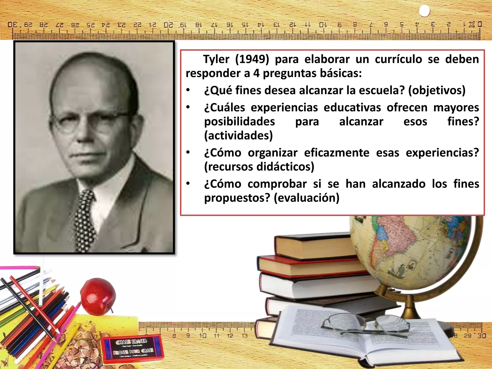 Tyler (1949) para elaborar un currículo se deben
responder a 4 preguntas básicas:
• ¿Qué fines desea alcanzar la escuela? (objetivos)
• ¿Cuáles experiencias educativas ofrecen mayores
posibilidades para alcanzar esos fines?
(actividades)
• ¿Cómo organizar eficazmente esas experiencias?
(recursos didácticos)
• ¿Cómo comprobar si se han alcanzado los fines
propuestos? (evaluación)
 