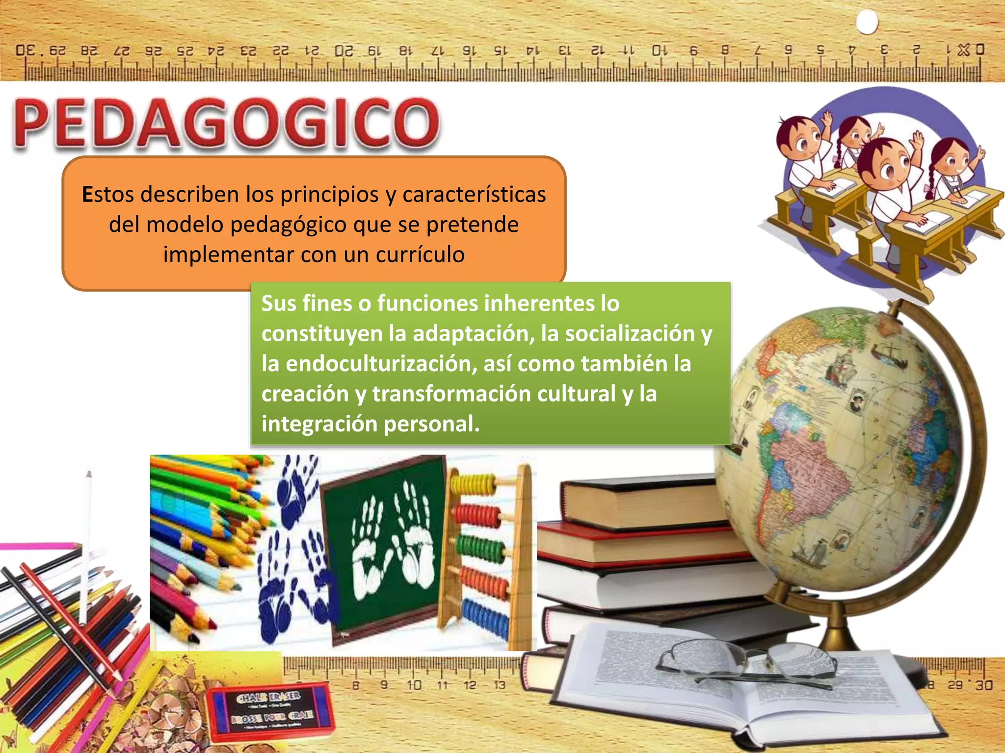 Estos describen los principios y características
del modelo pedagógico que se pretende
implementar con un currículo
Sus fines o funciones inherentes lo
constituyen la adaptación, la socialización y
la endoculturización, así como también la
creación y transformación cultural y la
integración personal.
 