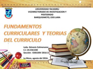 UNIVERSIDAD YACAMBU
VICERRECTORADO DE INVESTIGACION Y
POSTGRADO
BARQUISIMETO, EDO.LARA
Lcda. Génesis Colmenarez
C.I: 24.550.030
Sección: ED01D0V 2016-2
La Mora, agosto del 2016.
 