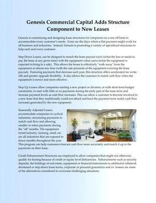 Genesis Commercial Capital Adds Structure
              Component to New Leases
Genesis is customizing and designing lease structures for companies on a one off basis to
accommodate every customer’s needs. Gone are the days where a flat payment might work for
all business and industries. Instead, Genesis is promoting a variety of specialized structures to
help each and every customer

Step Down Leases, can be designed to match the lease-payout curve (what the less or needs to
pay the lease at any given time) with the equipment value curve (what the equipment is
expected to bring in a sale). This allows the lessee to effectively "walk away" from the
equipment at almost any time (with the sale proceeds of the equipment covering the lease
payout). Featuring payments that decrease each year, this structure offers accelerated tax write-
offs and greater upgrade flexibility. It also allows the customer to match cash flow when the
equipment is newer and more effective.

Step Up Leases allow companies starting a new project or division, or with short term budget
constraints, to start with little or no payments during the early part of the lease term and
increase payment levels as cash flow increases. This can allow a customer to become involved in
a new lease that they traditionally could not afford and have the payment term match cash flow
increases generated by the new equipment

Seasonally Adjusted Leases
accommodate companies in cyclical
industries, structuring payments to
match cash flow and allowing
smaller or token payments during
the "off" months. The equipment
rental industry, farming, retail, etc.
are all industries that are exposed to
down months throughout the year.
This program can help customers forecast cash flow more accurately and match it up to the
payments on their lease.

Credit Enhancement Structures are employed to allow companies that might not otherwise
qualify for leasing because of credit or equity level deficiencies. Enhancements such as security
deposits, the holdings of real estate, equipment or financial instruments as additional collateral,
shortened or step-down lease terms, corporate or personal guarantors and co- lessees are some
of the alternatives considered to overcome challenging situations.
 