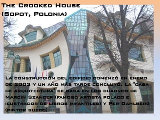 The Crooked House
(Sopot, Polonia)
La construcción del edificio comenzó en enero
de 2003 y un año más tarde concluyó. La "casa
de arquitectura" se basa en los cuadros de
Marcin Szancer (famoso artista polaco e
ilustrador de libros infantiles) y Per Dahlberg
(pintor sueco)
 
