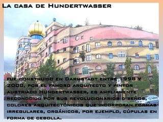 La casa de Hundertwasser
fue construido en Darmstadt entre 1998 y
2000, por el famoso arquitecto y pintor
austriaco Hundertwasser, es ampliamente
reconocido por sus revolucionarios diseños,
colores arquitectónicos que incorporan formas
irregulares, orgánicos, por ejemplo, cúpulas en
forma de cebolla.
 