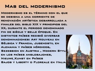 Mas del modernismo
Modernismo es el término con el que
se designa a una corriente de
renovación artística desarrollada a
finales del siglo XIX y principios del
XX, durante el periodo denominado
fin de siècle y belle époque. En
distintos países recibió diversas
denominaciones: Art Nouveau en
Bélgica y Francia, Jugendstil en
Alemania y países nórdicos,
Sezession en Austria , Modern Style
en los países anglosajones,
Nieuwe Kunst en Países
Bajos y Liberty o Floreale en Italia.
 