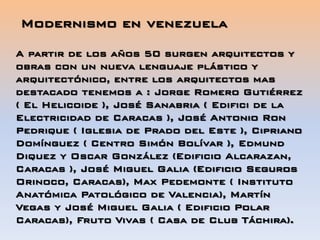 A partir de los años 50 surgen arquitectos y
obras con un nueva lenguaje plástico y
arquitectónico, entre los arquitectos mas
destacado tenemos a : Jorge Romero Gutiérrez
( El Helicoide ), José Sanabria ( Edifici de la
Electricidad de Caracas ), José Antonio Ron
Pedrique ( Iglesia de Prado del Este ), Cipriano
Domínguez ( Centro Simón Bolívar ), Edmund
Diquez y Oscar González (Edificio Alcarazan,
Caracas ), José Miguel Galia (Edificio Seguros
Orinoco, Caracas), Max Pedemonte ( Instituto
Anatómica Patológico de Valencia), Martín
Vegas y José Miguel Galia ( Edificio Polar
Caracas), Fruto Vivas ( Casa de Club Táchira).
Modernismo en venezuela
 