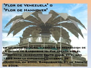es un icono cultural y espacio de recreacion de
la ciudad de Barquisimeto. Fue creada por el
arquitecto venezolano Fruto Vivas, en el año
1999 para la exposicion Universal de
Hanoover, en 2000. Barquisimeto, 21 de Agosto
de 2008.
"Flor de Venezuela" o
"Flor de Hannover"
 