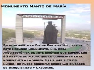 En homenaje a la Divina Pastora fue creado
este hermoso monumento, una obra
arquitectónica de arte cinético que supera los
60 metros de altura que lo convierten en el
monumento a la virgen Marìa màs alto del
mundo. Se puede observar desde las ciudades
de Barquisimeto y Cabudare.
Monumento Manto de María
 