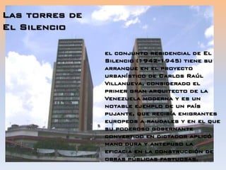 Las torres de
El Silencio
el conjunto residencial de El
Silencio (1942-1945) tiene su
arranque en el proyecto
urbanístico de Carlos Raúl
Villanueva, considerado el
primer gran arquitecto de la
Venezuela moderna y es un
notable ejemplo de un país
pujante, que recibía emigrantes
europeos a raudales y en el que
su poderoso gobernante
convertido en dictador aplicó
mano dura y antepuso la
eficacia en la construcción de
obras públicas fastuosas.
 