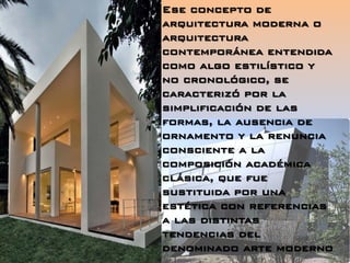 Ese concepto de
arquitectura moderna o
arquitectura
contemporánea entendida
como algo estilístico y
no cronológico, se
caracterizó por la
simplificación de las
formas, la ausencia de
ornamento y la renuncia
consciente a la
composición académica
clásica, que fue
sustituida por una
estética con referencias
a las distintas
tendencias del
denominado arte moderno
 