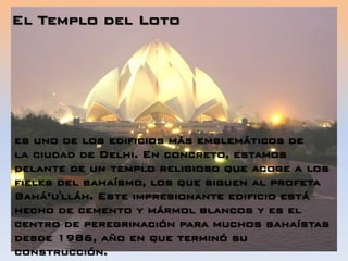El Templo del Loto
es uno de los edificios más emblemáticos de
la ciudad de Delhi. En concreto, estamos
delante de un templo religioso que acoge a los
fieles del bahaísmo, los que siguen al profeta
Bahá’u'lláh. Este impresionante edificio está
hecho de cemento y mármol blancos y es el
centro de peregrinación para muchos bahaístas
desde 1986, año en que terminó su
construcción.
 