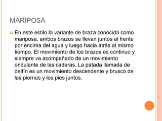 MARIPOSA
 En este estilo la variante de braza conocida como
mariposa, ambos brazos se llevan juntos al frente
por encima del agua y luego hacia atrás al mismo
tiempo. El movimiento de los brazos es continuo y
siempre va acompañado de un movimiento
ondulante de las caderas. La patada llamada de
delfín es un movimiento descendente y brusco de
las piernas y los pies juntos.
 