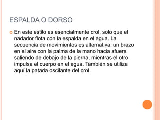ESPALDA O DORSO
 En este estilo es esencialmente crol, solo que el
nadador flota con la espalda en el agua. La
secuencia de movimientos es alternativa, un brazo
en el aire con la palma de la mano hacia afuera
saliendo de debajo de la pierna, mientras el otro
impulsa el cuerpo en el agua. También se utiliza
aquí la patada oscilante del crol.
 