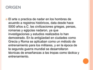 ORIGEN
 El arte o practica de nadar en los hombres de
acuerdo a registros históricos, data desde hace
5000 años a.C. las civilizaciones griegas, persas,
romanas y egipcias nadaron, ya que
investigaciones y estudios realizados lo han
demostrado. En la antigüedad en ciudades como
Grecia y Roma se aplicaban como un método de
entrenamiento para los militares, y en la época de
la segunda guerra mundial se desarrollaron
técnicas de enseñanzas a las tropas como táctica y
entrenamiento.
 