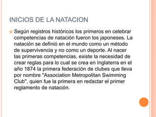 INICIOS DE LA NATACION
 Según registros históricos los primeros en celebrar
competencias de natación fueron los japoneses. La
natación se definió en el mundo como un método
de supervivencia y no como un deporte. Al nacer
las primeras competencias, existe la necesidad de
crear reglas para lo cual se crea en Inglaterra en el
año 1874 la primera federación de clubes que lleva
por nombre "Association Metropolitan Swimming
Club", quien fue la primera en redactar el primer
reglamento de natación.
 