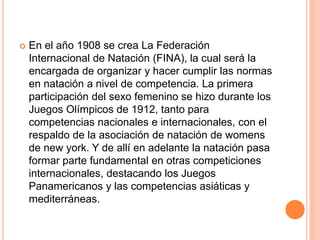  En el año 1908 se crea La Federación
Internacional de Natación (FINA), la cual será la
encargada de organizar y hacer cumplir las normas
en natación a nivel de competencia. La primera
participación del sexo femenino se hizo durante los
Juegos Olímpicos de 1912, tanto para
competencias nacionales e internacionales, con el
respaldo de la asociación de natación de womens
de new york. Y de allí en adelante la natación pasa
formar parte fundamental en otras competiciones
internacionales, destacando los Juegos
Panamericanos y las competencias asiáticas y
mediterráneas.
 