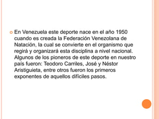  En Venezuela este deporte nace en el año 1950
cuando es creada la Federación Venezolana de
Natación, la cual se convierte en el organismo que
regirá y organizará esta disciplina a nivel nacional.
Algunos de los pioneros de este deporte en nuestro
país fueron: Teodoro Carriles, José y Néstor
Aristiguieta, entre otros fueron los primeros
exponentes de aquellos difíciles pasos.
 