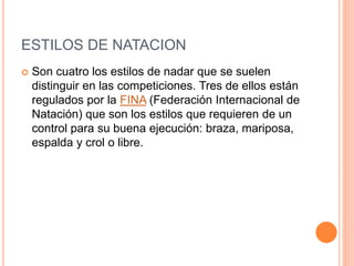 ESTILOS DE NATACION
 Son cuatro los estilos de nadar que se suelen
distinguir en las competiciones. Tres de ellos están
regulados por la FINA (Federación Internacional de
Natación) que son los estilos que requieren de un
control para su buena ejecución: braza, mariposa,
espalda y crol o libre.
 