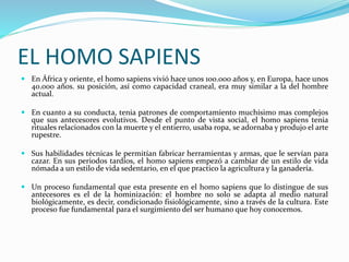EL HOMO SAPIENS
 En África y oriente, el homo sapiens vivió hace unos 100.000 años y, en Europa, hace unos
40.000 años. su posición, así como capacidad craneal, era muy similar a la del hombre
actual.
 En cuanto a su conducta, tenia patrones de comportamiento muchísimo mas complejos
que sus antecesores evolutivos. Desde el punto de vista social, el homo sapiens tenia
rituales relacionados con la muerte y el entierro, usaba ropa, se adornaba y produjo el arte
rupestre.
 Sus habilidades técnicas le permitían fabricar herramientas y armas, que le servían para
cazar. En sus periodos tardíos, el homo sapiens empezó a cambiar de un estilo de vida
nómada a un estilo de vida sedentario, en el que practico la agricultura y la ganadería.
 Un proceso fundamental que esta presente en el homo sapiens que lo distingue de sus
antecesores es el de la hominización: el hombre no solo se adapta al medio natural
biológicamente, es decir, condicionado fisiológicamente, sino a través de la cultura. Este
proceso fue fundamental para el surgimiento del ser humano que hoy conocemos.
 