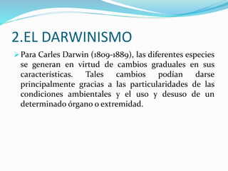 2.EL DARWINISMO
Para Carles Darwin (1809-1889), las diferentes especies
se generan en virtud de cambios graduales en sus
características. Tales cambios podían darse
principalmente gracias a las particularidades de las
condiciones ambientales y el uso y desuso de un
determinado órgano o extremidad.
 